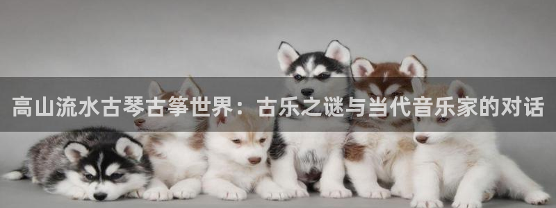 凯发平台首7O777:高山流水古琴古筝世界:古乐之谜与当代音